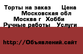 Торты на заказ.  › Цена ­ 800 - Московская обл., Москва г. Хобби. Ручные работы » Услуги   